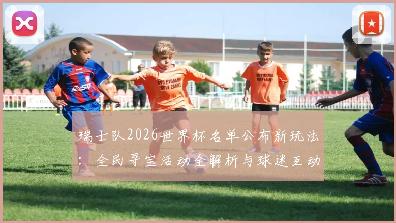 瑞士队2026世界杯名单公布新玩法:全民寻宝活动全解析与球迷互动指南