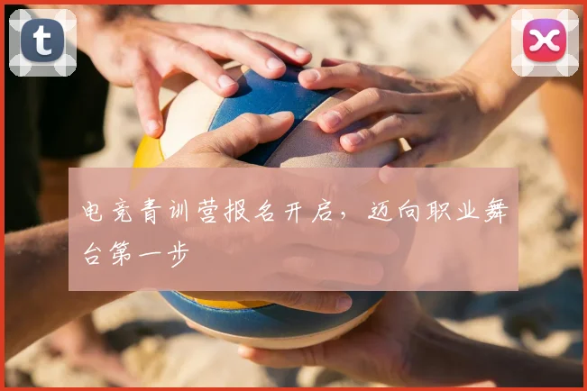 电竞青训营报名开启，迈向职业舞台第一步