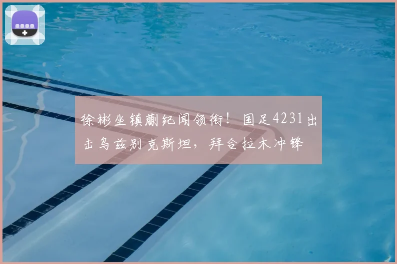 徐彬坐镇蒯纪闻领衔！国足4231出击乌兹别克斯坦，拜合拉木冲锋