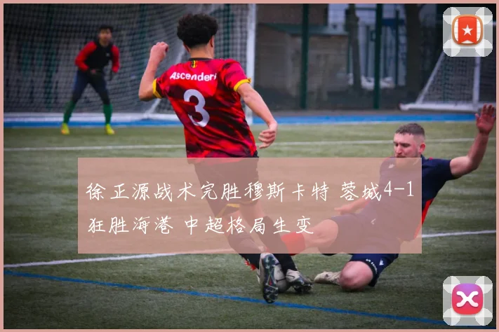 徐正源战术完胜穆斯卡特 蓉城4-1狂胜海港 中超格局生变