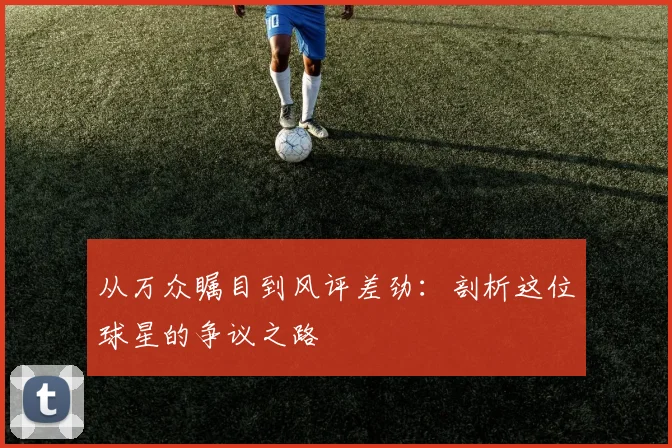 从万众瞩目到风评差劲：剖析这位球星的争议之路