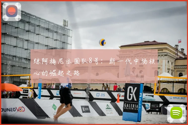 琼阿梅尼法国队8号:新一代中场核心的崛起之路
