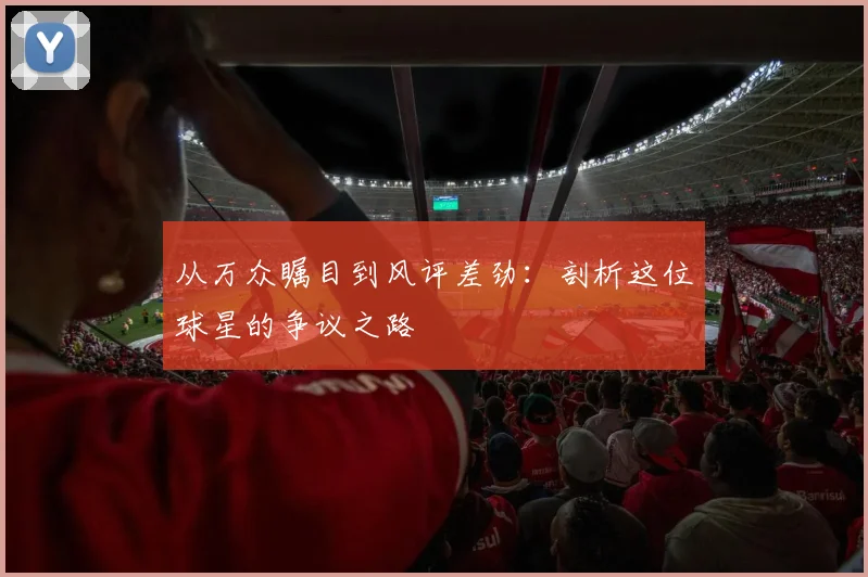 从万众瞩目到风评差劲：剖析这位球星的争议之路