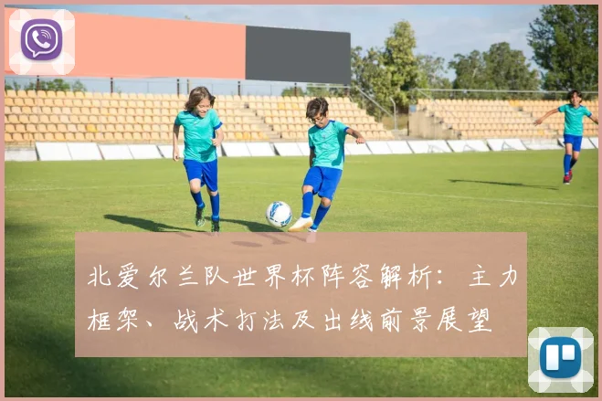 北爱尔兰队世界杯阵容解析：主力框架、战术打法及出线前景展望