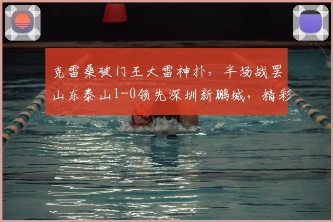 克雷桑破门王大雷神扑,半场战罢山东泰山1-0领先深圳新鹏城,精彩视频与战术复盘
