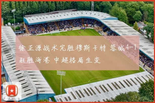 徐正源战术完胜穆斯卡特 蓉城4-1狂胜海港 中超格局生变