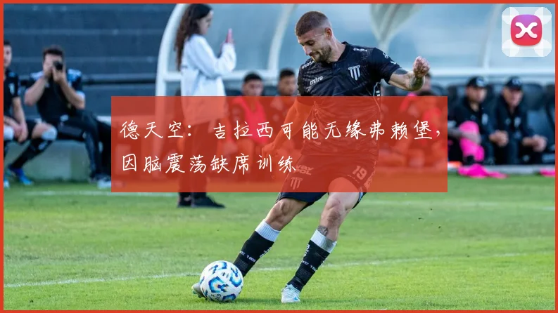 德天空：吉拉西可能无缘弗赖堡，因脑震荡缺席训练