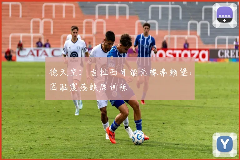 德天空:吉拉西可能无缘弗赖堡,因脑震荡缺席训练