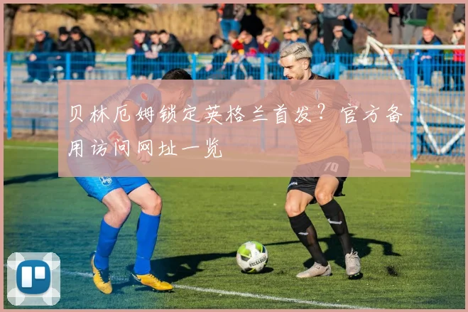 贝林厄姆锁定英格兰首发？官方备用访问网址一览