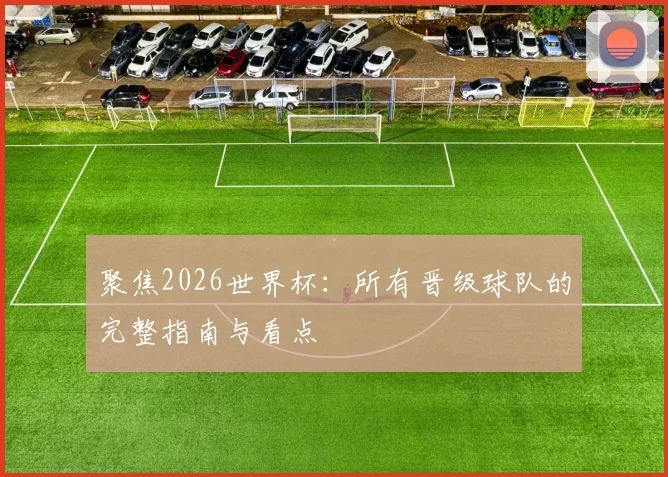 聚焦2026世界杯：所有晋级球队的完整指南与看点