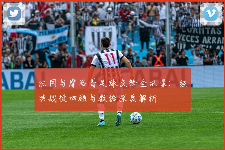 法国与摩洛哥足球交锋全记录:经典战役回顾与数据深度解析