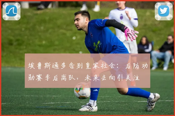 埃鲁斯通多告别皇家社会：后防功勋赛季后离队，未来去向引关注
