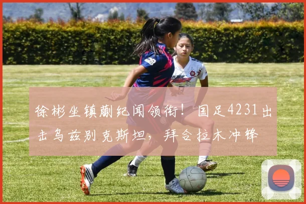 徐彬坐镇蒯纪闻领衔！国足4231出击乌兹别克斯坦，拜合拉木冲锋
