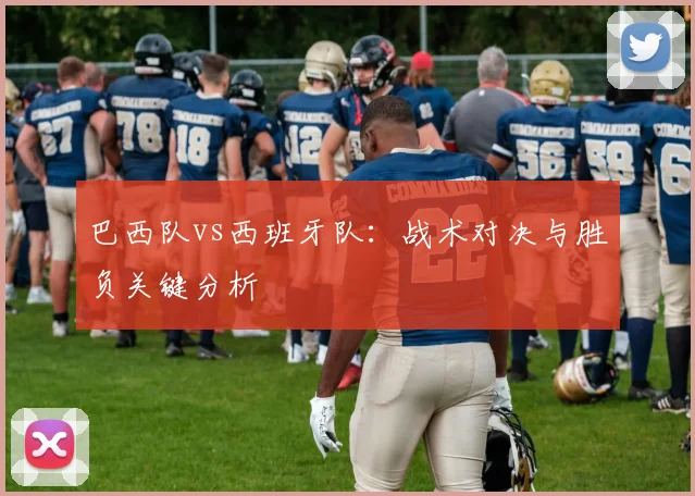 巴西队vs西班牙队：战术对决与胜负关键分析